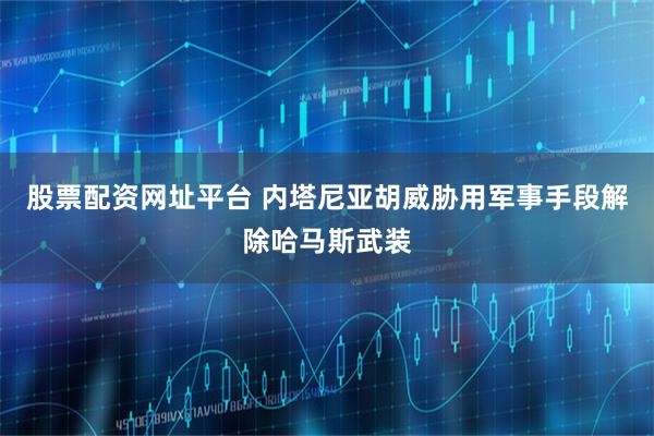 股票配资网址平台 内塔尼亚胡威胁用军事手段解除哈马斯武装