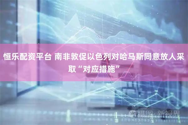 恒乐配资平台 南非敦促以色列对哈马斯同意放人采取“对应措施”
