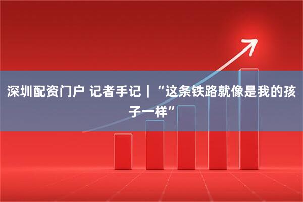 深圳配资门户 记者手记｜“这条铁路就像是我的孩子一样”