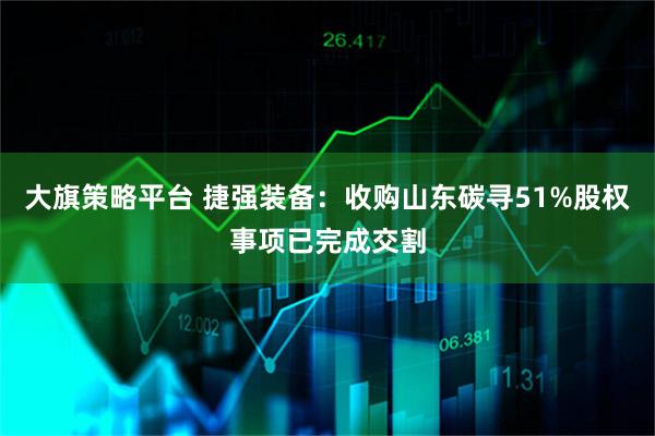 大旗策略平台 捷强装备：收购山东碳寻51%股权事项已完成交割