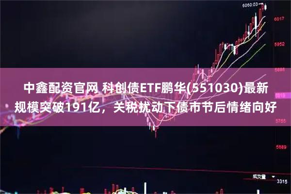 中鑫配资官网 科创债ETF鹏华(551030)最新规模突破191亿，关税扰动下债市节后情绪向好