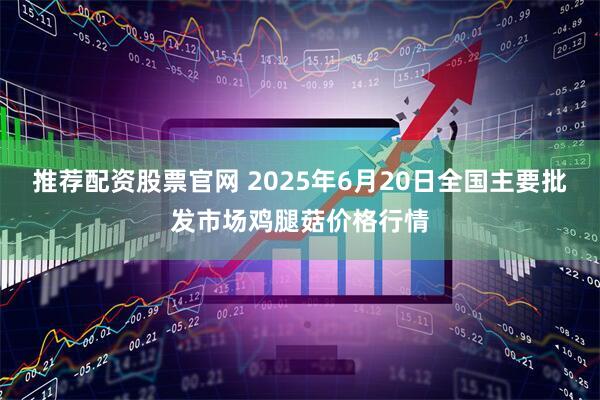 推荐配资股票官网 2025年6月20日全国主要批发市场鸡腿菇价格行情