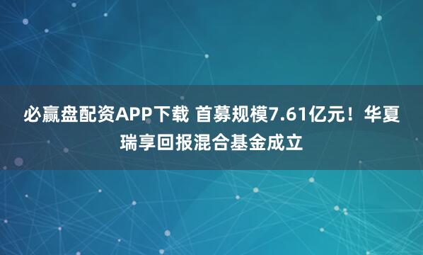 必赢盘配资APP下载 首募规模7.61亿元！华夏瑞享回报混合基金成立