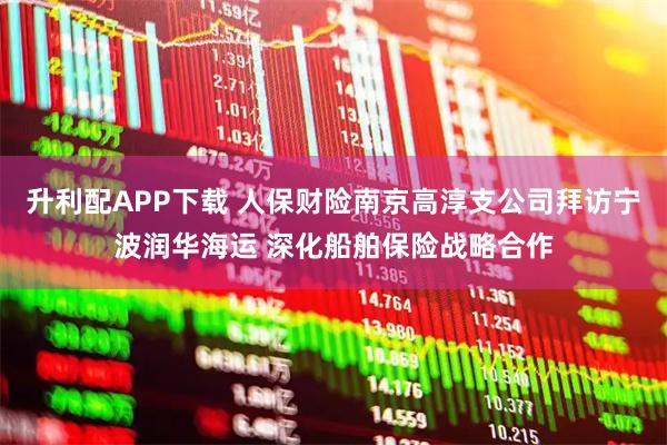 升利配APP下载 人保财险南京高淳支公司拜访宁波润华海运 深化船舶保险战略合作