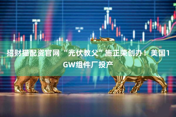 招财猫配资官网 “光伏教父”施正荣创办!美国1GW组件厂投产