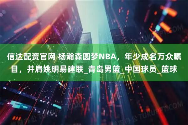 信达配资官网 杨瀚森圆梦NBA,年少成名万众瞩目,并肩姚明易建联_青岛男篮_中国球员_篮球