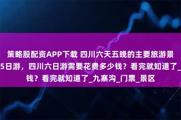 策略股配资APP下载 四川六天五晚的主要旅游景点；四川旅游攻略5日游，四川六日游需要花费多少钱？看完就知道了_九寨沟_门票_景区