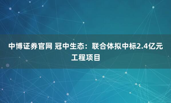 中博证券官网 冠中生态:联合体拟中标2.4亿元工程项目