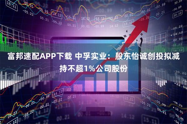 富邦速配APP下载 中孚实业:股东怡诚创投拟减持不超1%公司股份