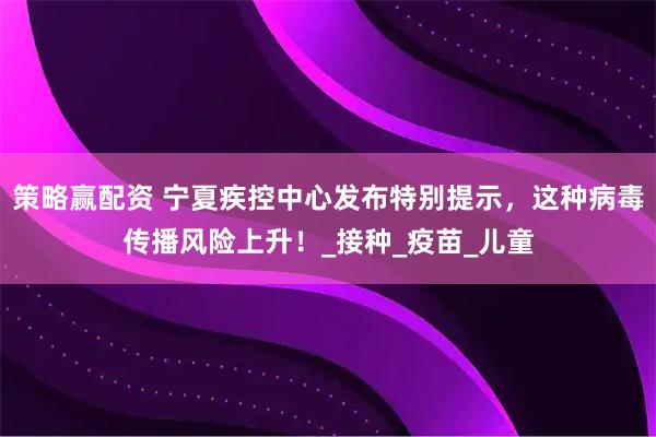 策略赢配资 宁夏疾控中心发布特别提示,这种病毒传播风险上升!_接种_疫苗_儿童