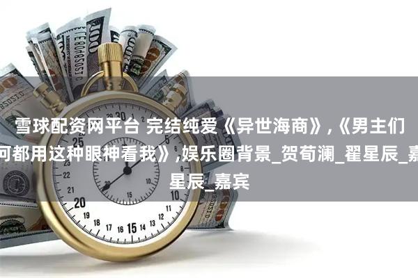 雪球配资网平台 完结纯爱《异世海商》,《男主们为何都用这种眼神看我》,娱乐圈背景_贺荀澜_翟星辰_嘉宾