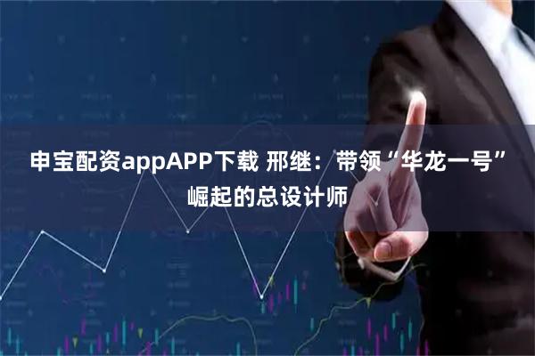 申宝配资appAPP下载 邢继：带领“华龙一号”崛起的总设计师