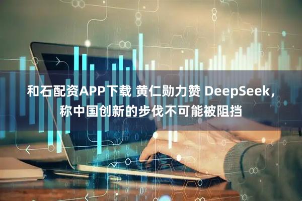 和石配资APP下载 黄仁勋力赞 DeepSeek，称中国创新的步伐不可能被阻挡