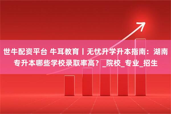 世牛配资平台 牛耳教育丨无忧升学升本指南：湖南专升本哪些学校录取率高？_院校_专业_招生