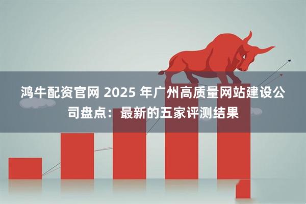 鸿牛配资官网 2025 年广州高质量网站建设公司盘点：最新的五家评测结果