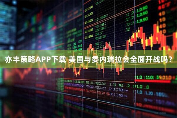 亦丰策略APP下载 美国与委内瑞拉会全面开战吗？