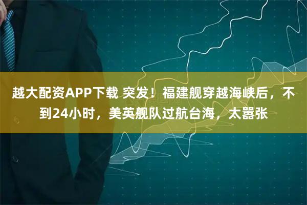 越大配资APP下载 突发！福建舰穿越海峡后，不到24小时，美英舰队过航台海，太嚣张