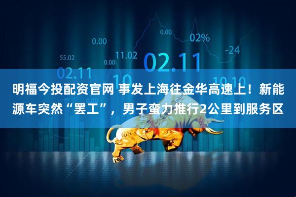 明福今投配资官网 事发上海往金华高速上！新能源车突然“罢工”，男子蛮力推行2公里到服务区