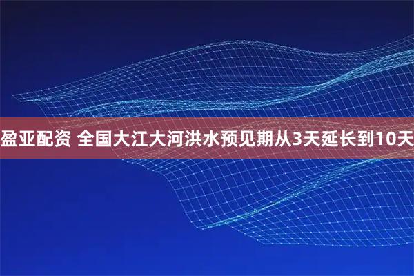 盈亚配资 全国大江大河洪水预见期从3天延长到10天