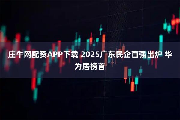 庄牛网配资APP下载 2025广东民企百强出炉 华为居榜首