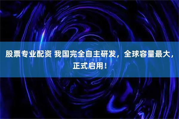 股票专业配资 我国完全自主研发，全球容量最大，正式启用！