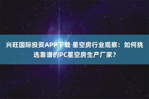 兴旺国际投资APP下载 星空房行业观察：如何挑选靠谱的PC星空房生产厂家？