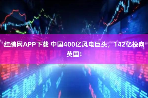 红腾网APP下载 中国400亿风电巨头，142亿投向英国！